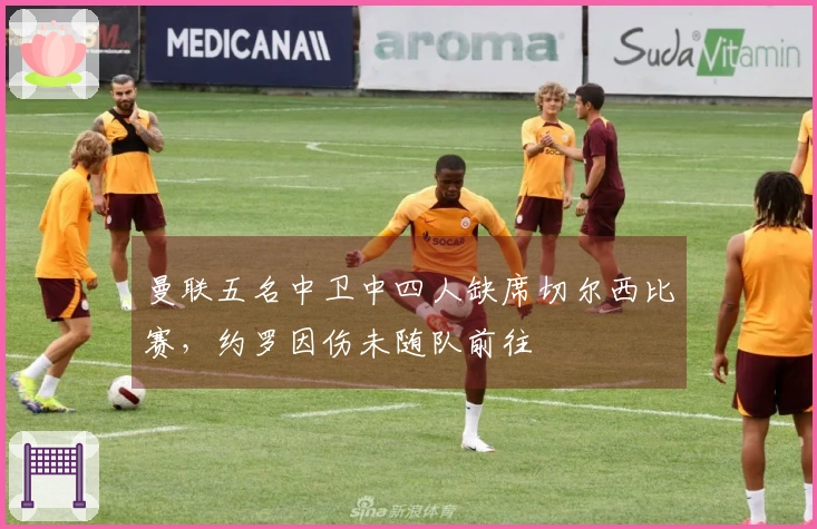 曼联五名中卫中四人缺席切尔西比赛，约罗因伤未随队前往