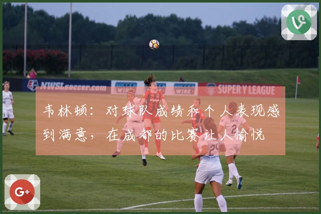 韦林顿：对球队成绩和个人表现感到满意，在成都的比赛让人愉悦