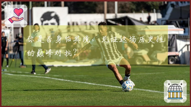 你是否身临其境，见证这场历史性的巅峰对抗？