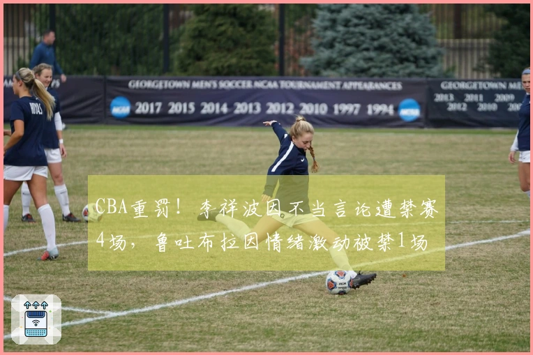 CBA重罚！李祥波因不当言论遭禁赛4场，鲁吐布拉因情绪激动被禁1场