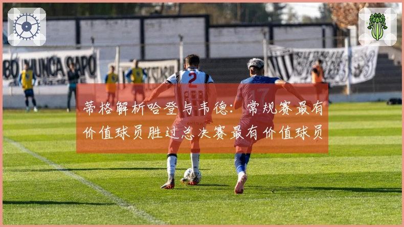 蒂格解析哈登与韦德：常规赛最有价值球员胜过总决赛最有价值球员，巅峰状态才是夺冠之道