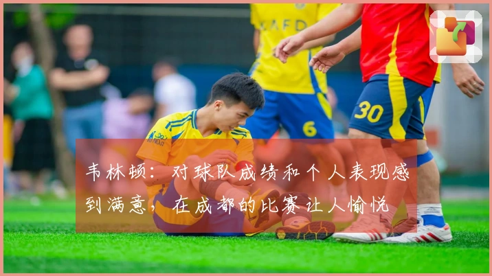 韦林顿：对球队成绩和个人表现感到满意，在成都的比赛让人愉悦