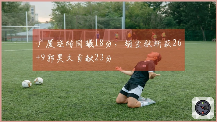 广厦逆转同曦18分，胡金秋斩获26+9郭昊文贡献23分