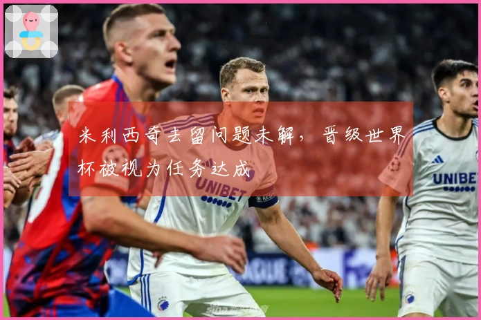 米利西奇去留问题未解，晋级世界杯被视为任务达成