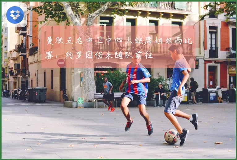 曼联五名中卫中四人缺席切尔西比赛，约罗因伤未随队前往