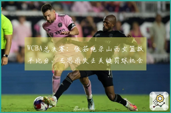 WCBA总决赛：张茹绝杀山西女篮扳平比分，王思雨失去关键罚球机会