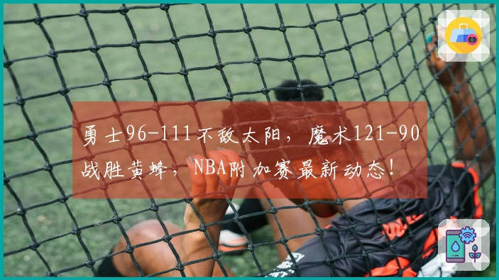 勇士96-111不敌太阳，魔术121-90战胜黄蜂，NBA附加赛最新动态！