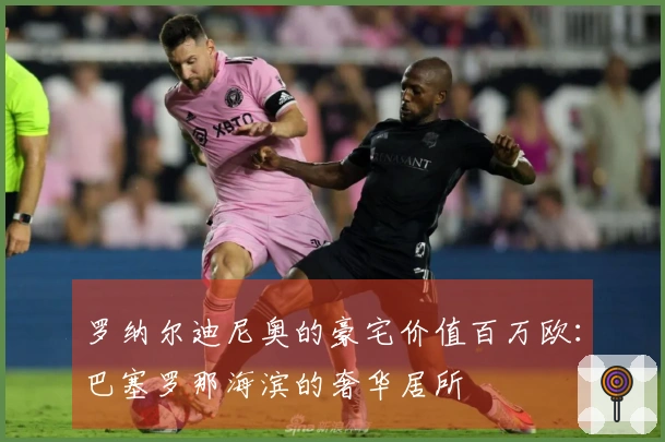 罗纳尔迪尼奥的豪宅价值百万欧：巴塞罗那海滨的奢华居所