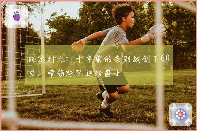 纪念科比：十年前的告别战创下60分，带领球队逆转爵士