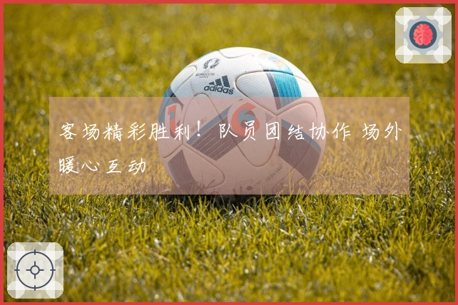 客场精彩胜利！队员团结协作 场外暖心互动