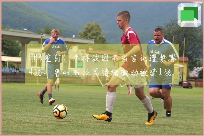 CBA重罚！李祥波因不当言论遭禁赛4场，鲁吐布拉因情绪激动被禁1场