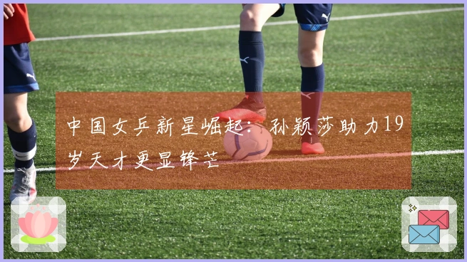 中国女乒新星崛起：孙颖莎助力19岁天才更显锋芒