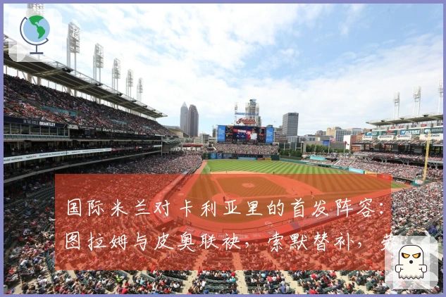 国际米兰对卡利亚里的首发阵容：图拉姆与皮奥联袂，索默替补，劳塔罗缺席