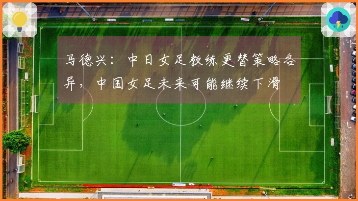 马德兴：中日女足教练更替策略各异，中国女足未来可能继续下滑