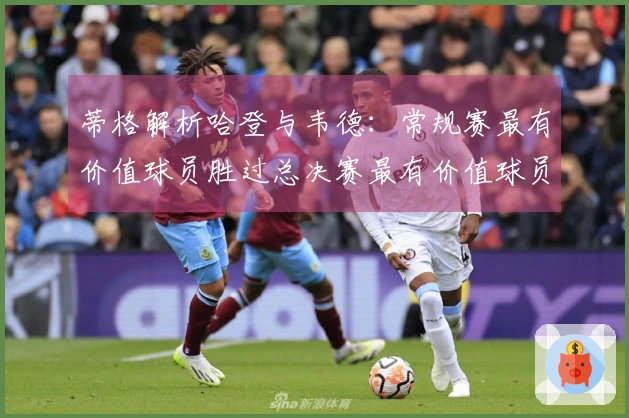 蒂格解析哈登与韦德：常规赛最有价值球员胜过总决赛最有价值球员，巅峰状态才是夺冠之道