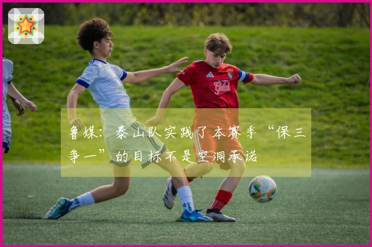 鲁媒：泰山队实践了本赛季“保三争一”的目标不是空洞承诺