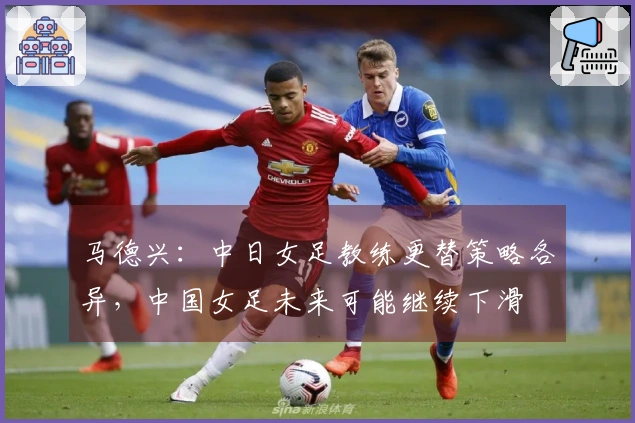 马德兴：中日女足教练更替策略各异，中国女足未来可能继续下滑